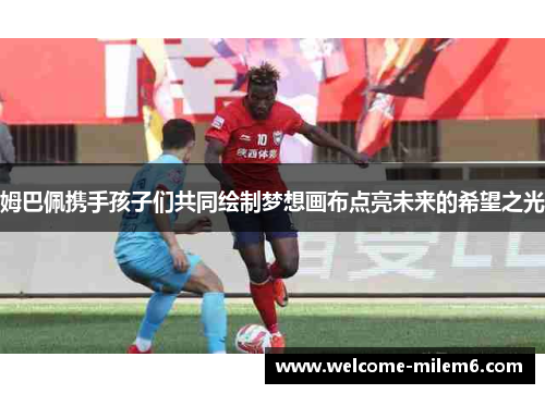 姆巴佩携手孩子们共同绘制梦想画布点亮未来的希望之光